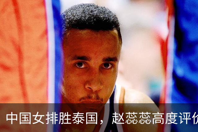 中国女排胜泰国，赵蕊蕊高度评价王奥芊，指出亚锦赛输泰国队原因