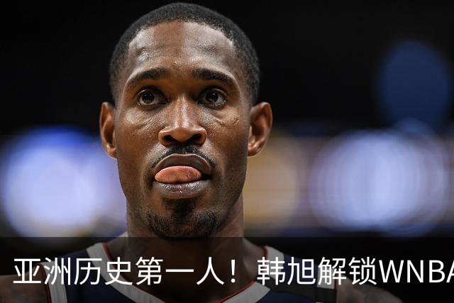 亚洲历史第一人！韩旭解锁WNBA600分里程碑 继续创造历史
