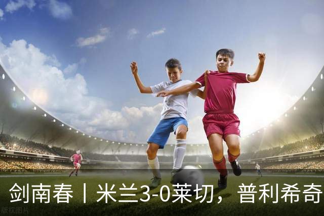 剑南春丨米兰3-0莱切，普利希奇破球荒，拉比奥、莫雷拉建功