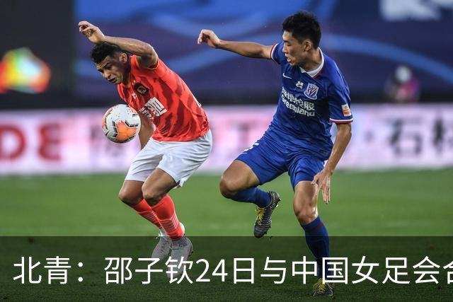 北青：邵子钦24日与中国女足会合，增强锋线储备