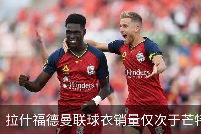 拉什福德曼联球衣销量仅次于芒特！曝回归负面作用，影响B费续约