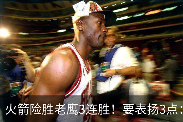 火箭险胜老鹰3连胜！要表扬3点：7人上双+新援奇兵，探花扬眉吐气