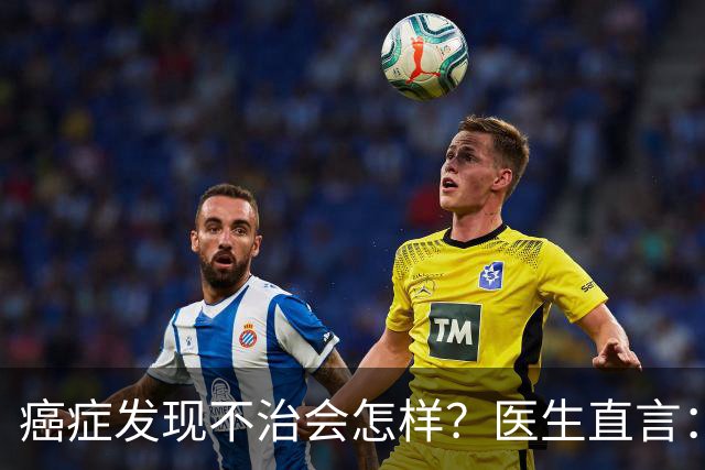 癌症发现不治会怎样？医生直言：癌症发现后不治，身体或有4变化