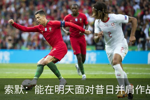 索默：能在明天面对昔日并肩作战的老队友是一件极其美好的事