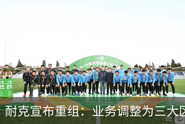 耐克宣布重组：业务调整为三大区域市场，中国市场与亚太市场合并