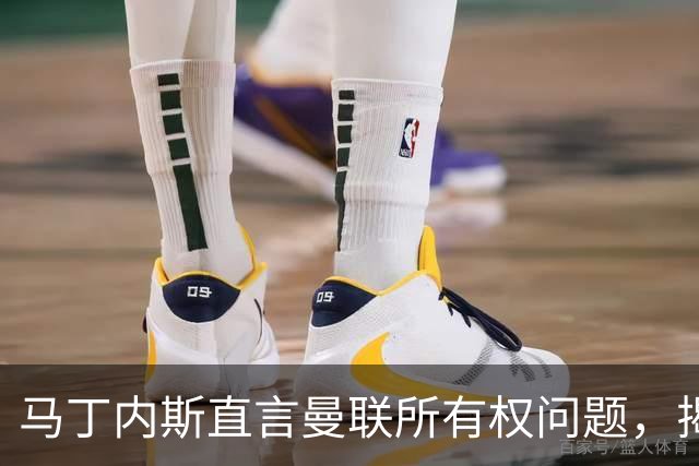 马丁内斯直言曼联所有权问题，揭开俱乐部积弊
