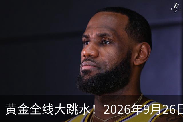 黄金全线大跳水！2026年9月26日各大金店、银行金条最新报价