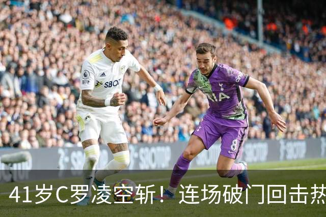 41岁C罗凌空斩！连场破门回击热苏斯 亚冠18场15球+追平中超3传奇