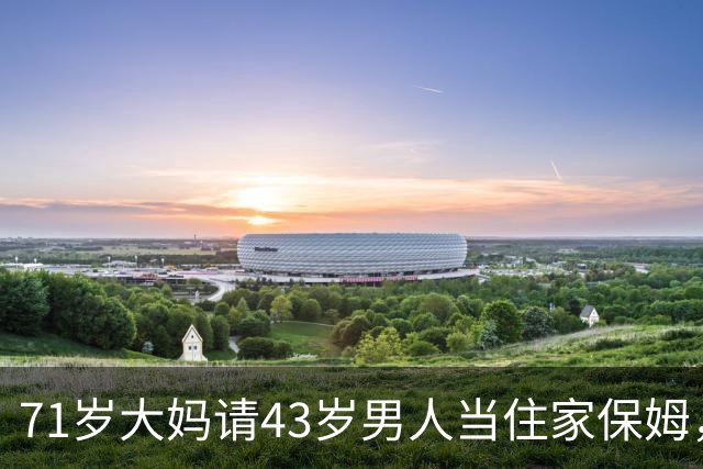71岁大妈请43岁男人当住家保姆，大妈：刚开始很满意，后期很窝火