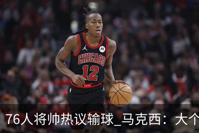 76人将帅热议输球 马克西：大个子回来就好 主帅：詹姆斯很积极