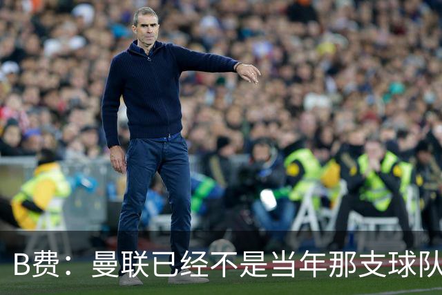 B费：曼联已经不是当年那支球队了，全队都该明白；想夺冠非常难