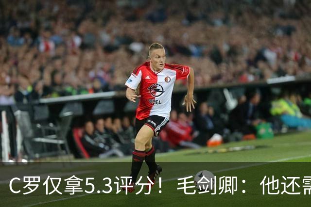 C罗仅拿5.3评分！毛剑卿：他还需踢球来证明？踢的是价值，不是球