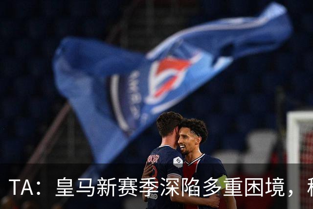 TA：皇马新赛季深陷多重困境，穆里尼奥面临全面整改严峻考验